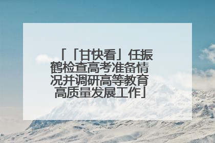 「甘快看」任振鹤检查高考准备情况并调研高等教育高质量发展工作