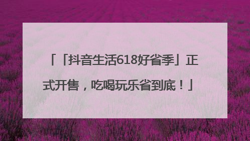 「抖音生活618好省季」正式开售，吃喝玩乐省到底！