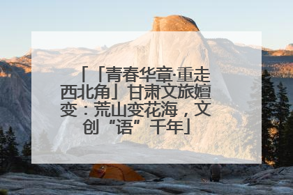 「青春华章·重走西北角」甘肃文旅嬗变：荒山变花海，文创“语”千年