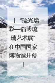 “琉光璃彩—淄博琉璃艺术展”在中国国家博物馆开幕