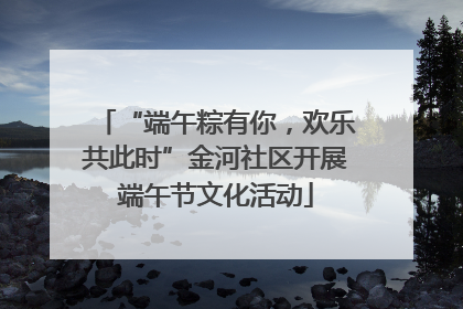 “端午粽有你，欢乐共此时”金河社区开展端午节文化活动