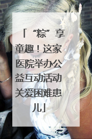 “粽”享童趣！这家医院举办公益互动活动关爱困难患儿