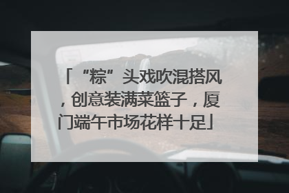 “粽”头戏吹混搭风，创意装满菜篮子，厦门端午市场花样十足