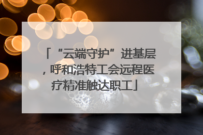 “云端守护”进基层，呼和浩特工会远程医疗精准触达职工