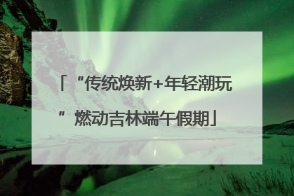 “传统焕新+年轻潮玩”燃动吉林端午假期