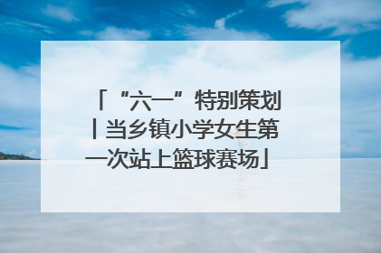 “六一”特别策划丨当乡镇小学女生第一次站上篮球赛场