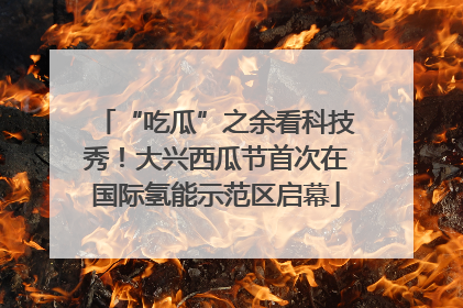 “吃瓜”之余看科技秀！大兴西瓜节首次在国际氢能示范区启幕