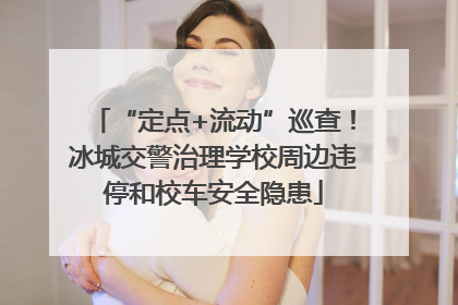 “定点+流动”巡查！冰城交警治理学校周边违停和校车安全隐患