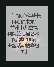 “润心伴成长·同心护未来” 兰州市儿童福利院第七届艺术节启幕 18项主题活动精彩纷呈