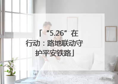 “5.26”在行动：路地联动守护平安铁路