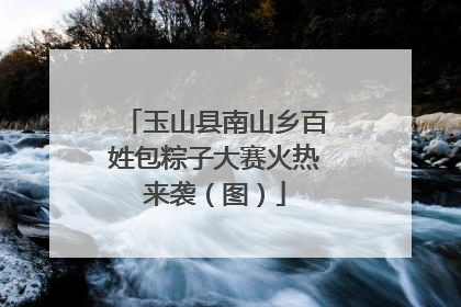 玉山县南山乡百姓包粽子大赛火热来袭（图）