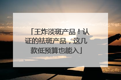 王炸淡斑产品！认证的祛斑产品，这几款低预算也能入