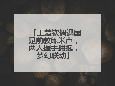 王楚钦偶遇国足前教练米卢，两人握手拥抱，梦幻联动
