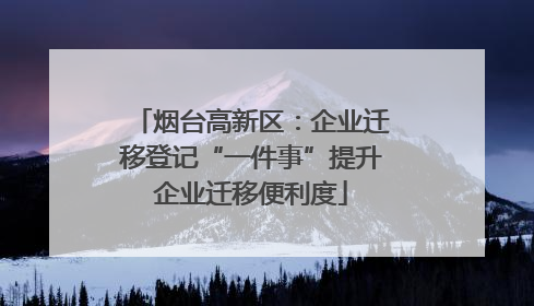 烟台高新区：企业迁移登记“一件事”提升企业迁移便利度