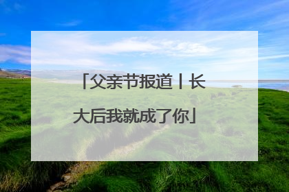 父亲节报道丨长大后我就成了你