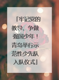牢记党的教导、争做强国少年！青岛举行示范性少先队入队仪式