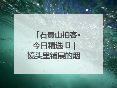 石景山拍客•今日精选 ㉓｜镜头里铺展的烟火画卷（上）