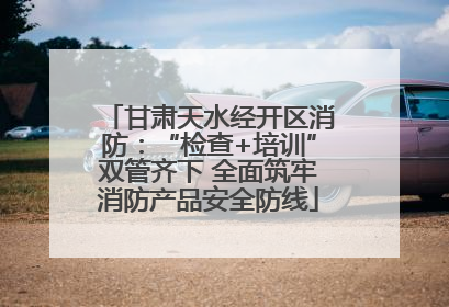 甘肃天水经开区消防：“检查+培训”双管齐下 全面筑牢消防产品安全防线