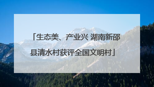 生态美、产业兴 湖南新邵县清水村获评全国文明村