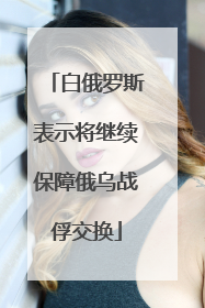 白俄罗斯表示将继续保障俄乌战俘交换