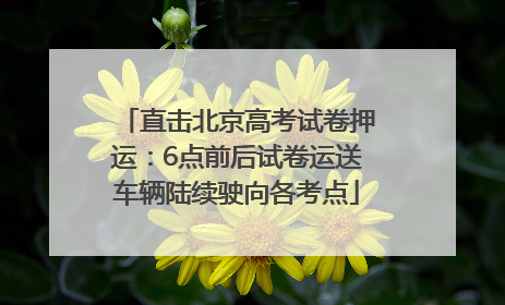 直击北京高考试卷押运：6点前后试卷运送车辆陆续驶向各考点