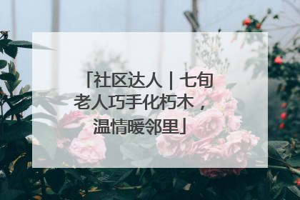 社区达人｜七旬老人巧手化朽木，温情暖邻里
