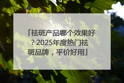 祛斑产品哪个效果好？2025年度热门祛斑品牌，平价好用