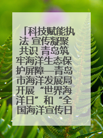 科技赋能执法 宣传凝聚共识 青岛筑牢海洋生态保护屏障—青岛市海洋发展局开展“世界海洋日”和“全国海洋宣传日”宣传活动