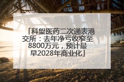 科望医药二次递表港交所：去年净亏收窄至8800万元，预计最早2028年商业化