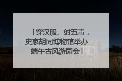 穿汉服、射五毒，史家胡同博物馆举办端午古风游园会