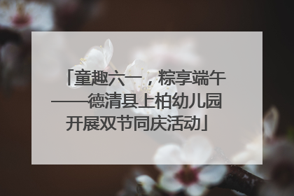 童趣六一，粽享端午——德清县上柏幼儿园开展双节同庆活动
