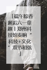 端午粽香邂逅六一童趣丨郑州科技馆奏响“科技+文化”双节和弦