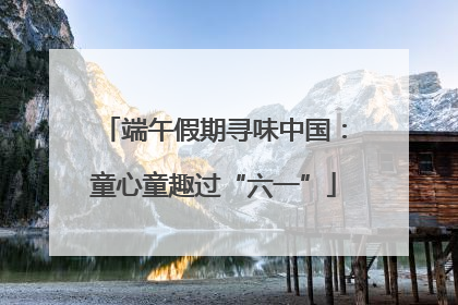 端午假期寻味中国：童心童趣过“六一”