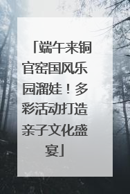 端午来铜官窑国风乐园溜娃！多彩活动打造亲子文化盛宴