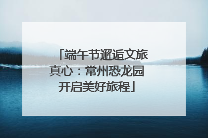 端午节邂逅文旅真心：常州恐龙园开启美好旅程