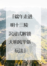 端午走进明十三陵 沉浸式解锁大明风华新玩法