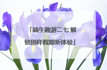 端午趣游二七 解锁别样假期新体验