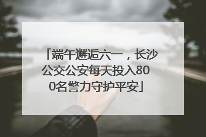 端午邂逅六一，长沙公交公安每天投入800名警力守护平安
