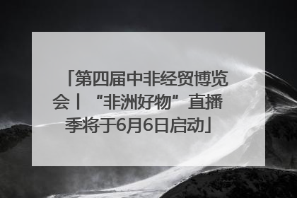 第四届中非经贸博览会丨“非洲好物”直播季将于6月6日启动