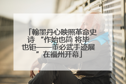 翰墨丹心映照革命史诗 “作始也简 将毕也钜——董必武手迹展”在福州开幕