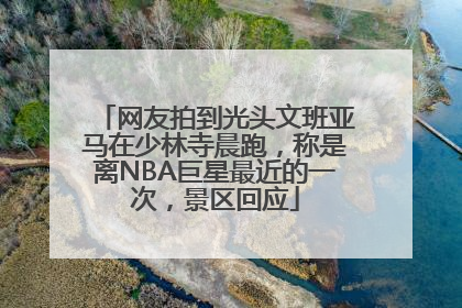 网友拍到光头文班亚马在少林寺晨跑，称是离NBA巨星最近的一次，景区回应