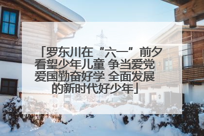 罗东川在“六一”前夕看望少年儿童 争当爱党爱国勤奋好学 全面发展的新时代好少年