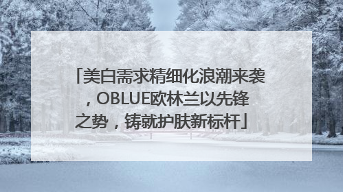 美白需求精细化浪潮来袭，OBLUE欧林兰以先锋之势，铸就护肤新标杆