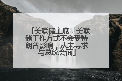 美联储主席：美联储工作方式不会受特朗普影响，从未寻求与总统会面