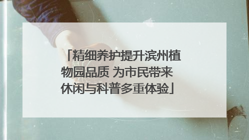 精细养护提升滨州植物园品质 为市民带来休闲与科普多重体验