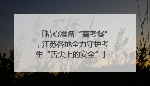 精心准备“高考餐”，江苏各地全力守护考生“舌尖上的安全”