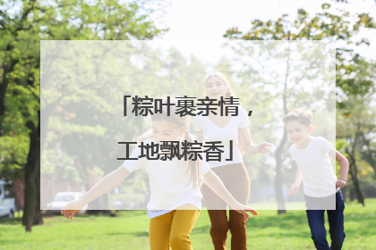 粽叶裹亲情，工地飘粽香