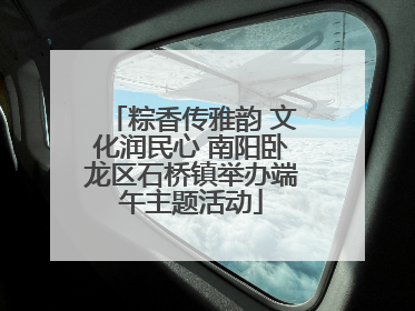 粽香传雅韵 文化润民心 南阳卧龙区石桥镇举办端午主题活动