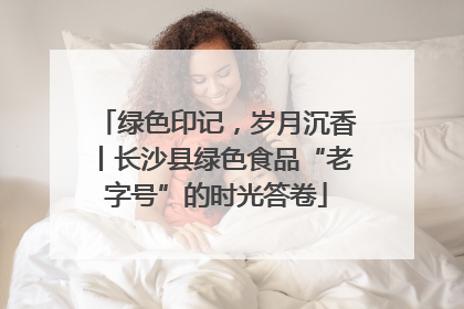 绿色印记，岁月沉香丨长沙县绿色食品“老字号”的时光答卷