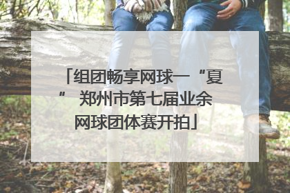 组团畅享网球一“夏” 郑州市第七届业余网球团体赛开拍